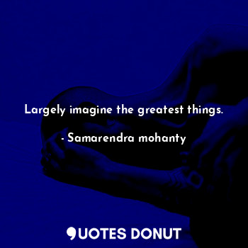 Largely imagine the greatest things.