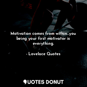Motivation comes from within...you being your first motivator is everything.