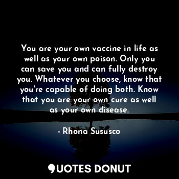 You are your own vaccine in life as well as your own poison. Only you can save you and can fully destroy you. Whatever you choose, know that you're capable of doing both. Know that you are your own cure as well as your own disease.