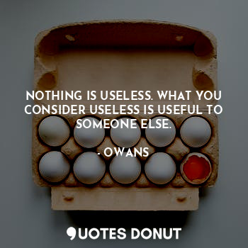 NOTHING IS USELESS. WHAT YOU CONSIDER USELESS IS USEFUL TO SOMEONE ELSE.