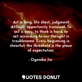 Art is long, life short, judgment difficult, opportunity transient. To act is easy, to think is hard; to act according to our thought is troublesome. Every beginning is cheerful; the threshold is the place of expectation.