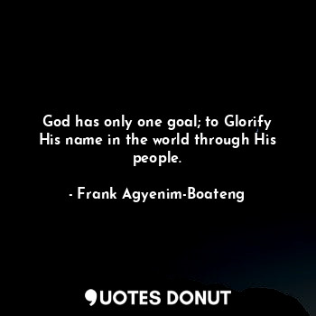 God has only one goal; to Glorify His name in the world through His people.