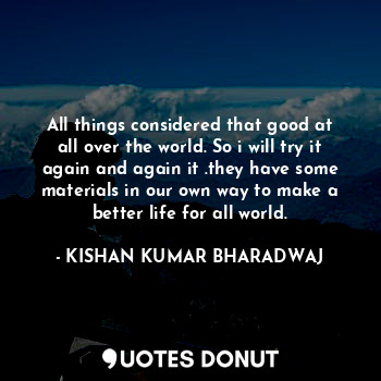 All things considered that good at all over the world. So i will try it again and again it .they have some materials in our own way to make a better life for all world.