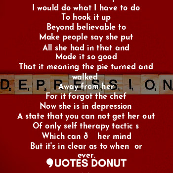 If I had no bake pie
I would do what I have to do
To hook it up
Beyond believable to
Make people say she put
All she had in that and
Made it so good
That it meaning the pie turned and walked 
Away from her
For it forgot the chef
Now she is in depression
A state that you can not get her out
Of only self therapy tactic s
Which can ? her mind
But it's in clear as to when  or ever.