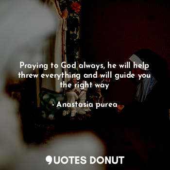 Praying to God always, he will help threw everything and will guide you the right way