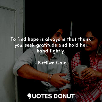 To find hope is always in that thank you, seek gratitude and hold her hand tightly.