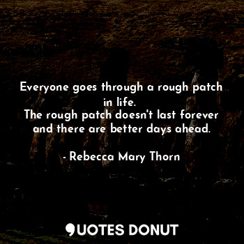 Everyone goes through a rough patch in life. 
The rough patch doesn't last forever and there are better days ahead.