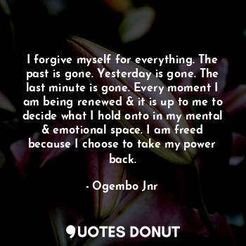 I forgive myself for everything. The past is gone. Yesterday is gone. The last minute is gone. Every moment I am being renewed & it is up to me to decide what I hold onto in my mental & emotional space. I am freed because I choose to take my power back.