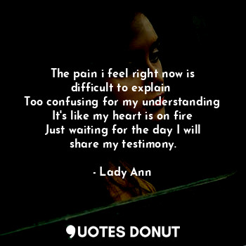 The pain i feel right now is difficult to explain 
Too confusing for my understanding
It's like my heart is on fire
Just waiting for the day I will share my testimony.