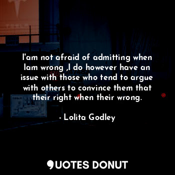 I'am not afraid of admitting when Iam wrong ,I do however have an issue with those who tend to argue with others to convince them that their right when their wrong.