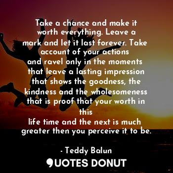 Take a chance and make it
worth everything. Leave a
mark and let it last forever. Take 
account of your actions 
and ravel only in the moments 
that leave a lasting impression
that shows the goodness, the
kindness and the wholesomeness
that is proof that your worth in this
life time and the next is much 
greater then you perceive it to be.