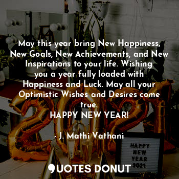 May this year bring New Happiness, New Goals, New Achievements, and New Inspirations to your life. Wishing you a year fully loaded with Happiness and Luck. May all your Optimistic Wishes and Desires come true.
HAPPY NEW YEAR!