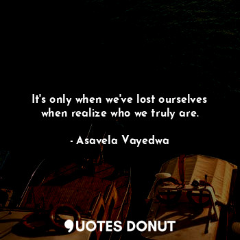  It's only when we've lost ourselves when realize who we truly are.... - Asavela Vayedwa - Quotes Donut