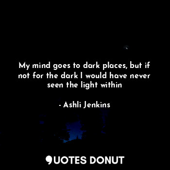 My mind goes to dark places, but if not for the dark I would have never seen the light within