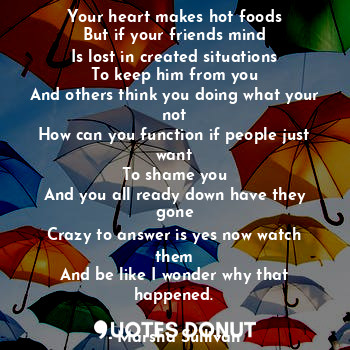 Your heart makes hot foods
But if your friends mind
Is lost in created situations
To keep him from you
And others think you doing what your not
How can you function if people just want
To shame you
And you all ready down have they gone
Crazy to answer is yes now watch them
And be like I wonder why that happened.