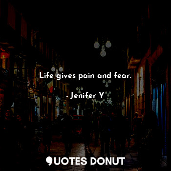 Life gives pain and fear.