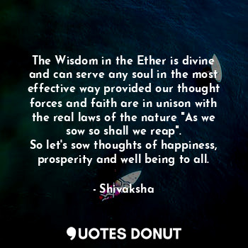 The Wisdom in the Ether is divine and can serve any soul in the most effective way provided our thought forces and faith are in unison with the real laws of the nature "As we sow so shall we reap".
So let's sow thoughts of happiness, prosperity and well being to all.
