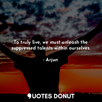 To truly live, we must unleash the suppressed talents within ourselves.