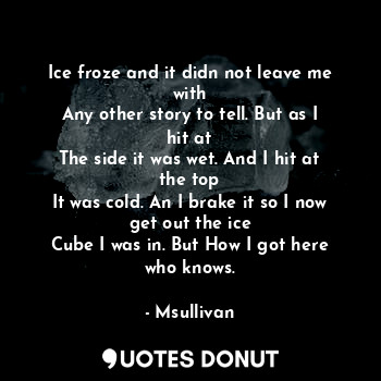 Ice froze and it didn not leave me with
Any other story to tell. But as I hit at
The side it was wet. And I hit at the top
It was cold. An I brake it so I now get out the ice
Cube I was in. But How I got here who knows.