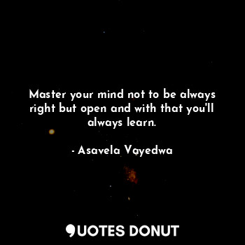 Master your mind not to be always right but open and with that you'll always learn.