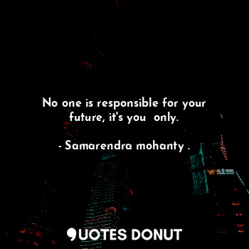 No one is responsible for your future, it's you  only.