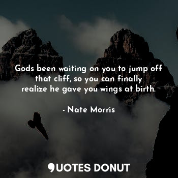 Gods been waiting on you to jump off that cliff, so you can finally realize he gave you wings at birth.