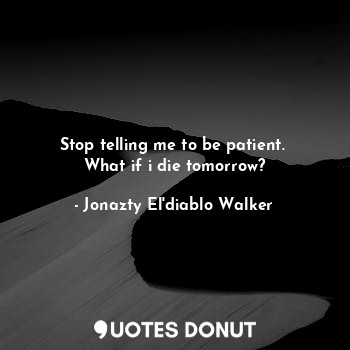 Stop telling me to be patient. 
What if i die tomorrow?