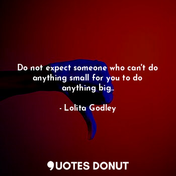 Do not expect someone who can't do anything small for you to do anything big..