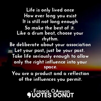 Life is only lived once
How ever long you exist
It is still not long enough
So make the best of it. 
Like a drum beat, choose your rhythm.
Be deliberate about your association
Let your past, just be your past. 
Take life seriously enough to allow only the right influence into your space.
You are a product and a reflection of the influences you permit.