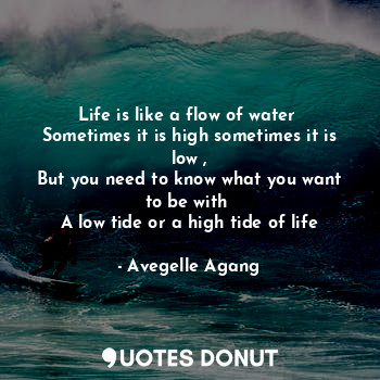 Life is like a flow of water 
Sometimes it is high sometimes it is low ,
But you need to know what you want to be with 
A low tide or a high tide of life