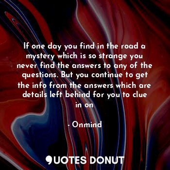 If one day you find in the road a mystery which is so strange you never find the answers to any of the questions. But you continue to get the info from the answers which are details left behind for you to clue in on