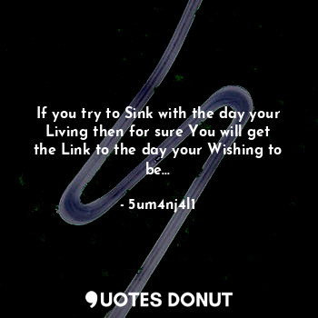 If you try to Sink with the day your Living then for sure You will get the Link to the day your Wishing to be...