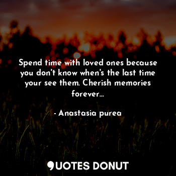 Spend time with loved ones because you don't know when's the last time your see them. Cherish memories forever...