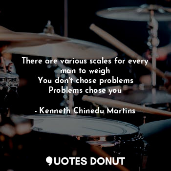 There are various scales for every man to weigh
You don't chose problems
Problems chose you