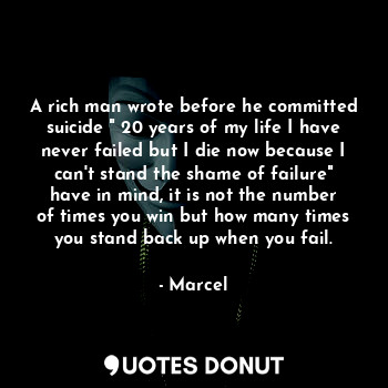 A rich man wrote before he committed suicide " 20 years of my life I have never failed but I die now because I can't stand the shame of failure" have in mind, it is not the number of times you win but how many times you stand back up when you fail.