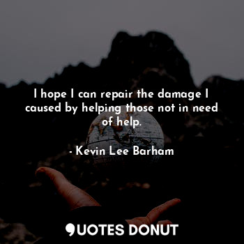 I hope I can repair the damage I caused by helping those not in need of help.