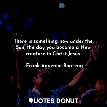 There is something new under the Sun; the day you became a New creature in Christ Jesus.