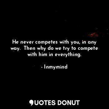 He never competes with you, in any way.  Then why do we try to compete with him in everything.