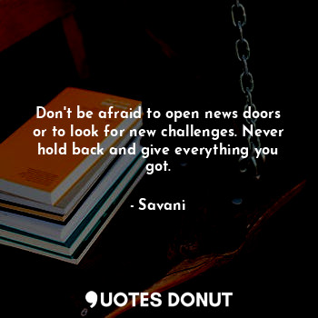 Don't be afraid to open news doors or to look for new challenges. Never hold back and give everything you got.