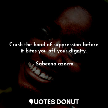 Crush the hood of suppression before it bites you off your dignity.