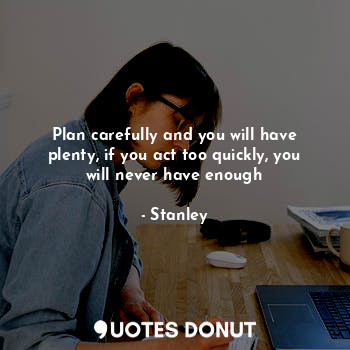 Plan carefully and you will have plenty, if you act too quickly, you will never have enough