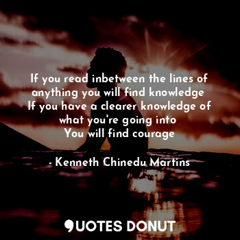 If you read inbetween the lines of anything you will find knowledge 
If you have a clearer knowledge of what you're going into 
You will find courage