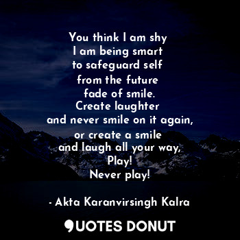 You think I am shy 
I am being smart 
to safeguard self 
from the future 
fade of smile.
Create laughter 
and never smile on it again,
or create a smile 
and laugh all your way,
Play!
Never play!