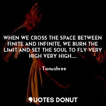 WHEN WE CROSS THE SPACE BETWEEN FINITE AND INFINITE, WE BURN THE LIMIT AND SET THE SOUL TO FLY VERY HIGH VERY HIGH......