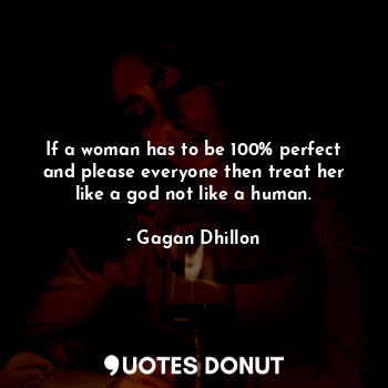 If a woman has to be 100% perfect and please everyone then treat her like a god not like a human.