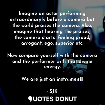 Imagine an actor performing extraordinaryly before a camera but the world praises the camera. Also, imagine that hearing the praises, the camera starts  feeling proud, arrogant, ego, superior etc.

Now compare yourself with the camera and the performer with that divine energy.

We are just an instrument!!