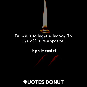 To live is to leave a legacy. To live off is its opposite.