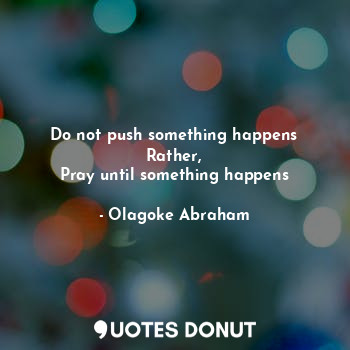 Do not push something happens
Rather,
Pray until something happens