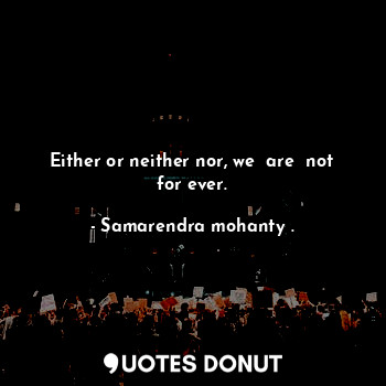 Either or neither nor, we  are  not for ever.
