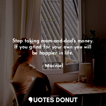 Stop taking mom-and-dad's money.
If you grind for your own you will be happier in life.